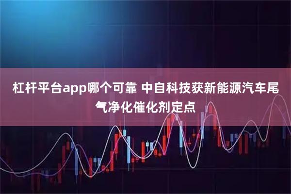 杠杆平台app哪个可靠 中自科技获新能源汽车尾气净化催化剂定点