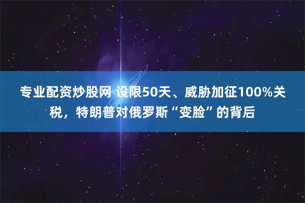 专业配资炒股网 设限50天、威胁加征100%关税，特朗普对俄罗斯“变脸”的背后