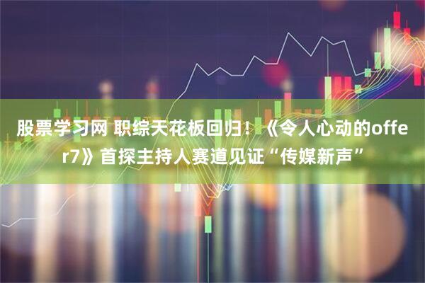 股票学习网 职综天花板回归！《令人心动的offer7》首探主持人赛道见证“传媒新声”
