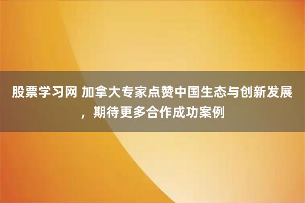 股票学习网 加拿大专家点赞中国生态与创新发展，期待更多合作成功案例