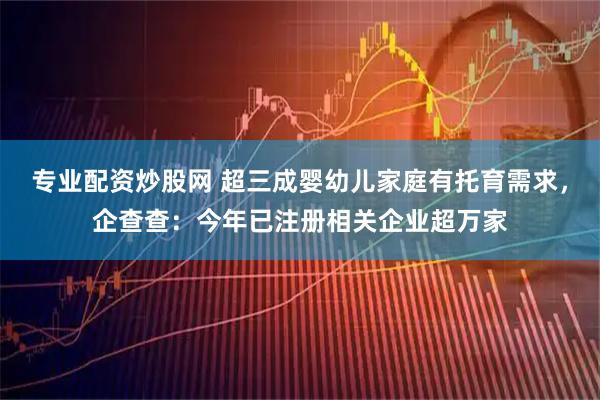专业配资炒股网 超三成婴幼儿家庭有托育需求，企查查：今年已注册相关企业超万家