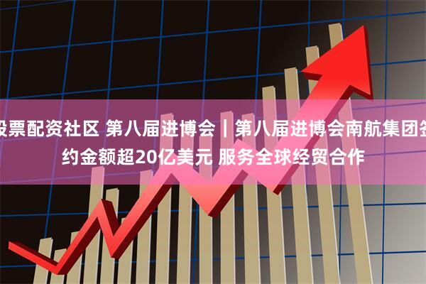 股票配资社区 第八届进博会｜第八届进博会南航集团签约金额超20亿美元 服务全球经贸合作