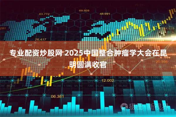 专业配资炒股网 2025中国整合肿瘤学大会在昆明圆满收官