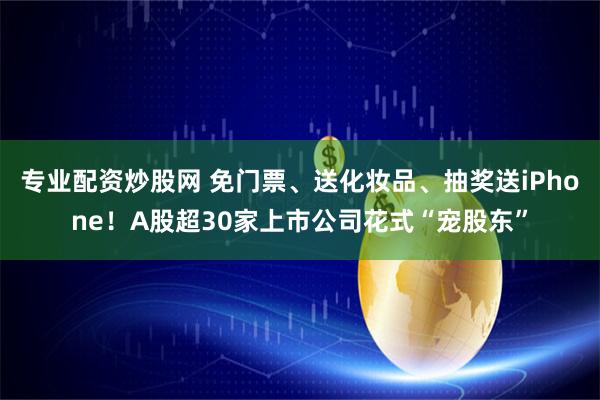 专业配资炒股网 免门票、送化妆品、抽奖送iPhone！A股超30家上市公司花式“宠股东”