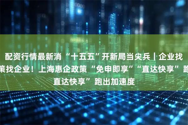 配资行情最新消 “十五五”开新局当尖兵｜企业找政策变政策找企业！上海惠企政策 “免申即享”“直达快享” 跑出加速度