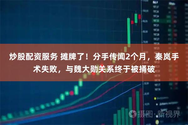 炒股配资服务 摊牌了！分手传闻2个月，秦岚手术失败，与魏大勋关系终于被捅破