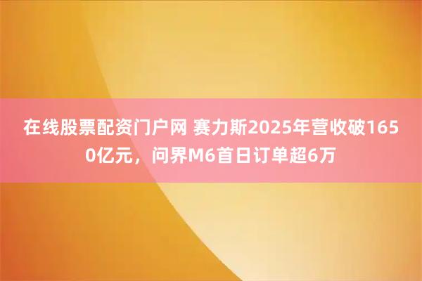 在线股票配资门户网 赛力斯2025年营收破1650亿元，问界M6首日订单超6万