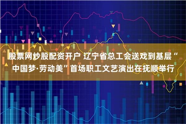 股票网炒股配资开户 辽宁省总工会送戏到基层“中国梦·劳动美”首场职工文艺演出在抚顺举行