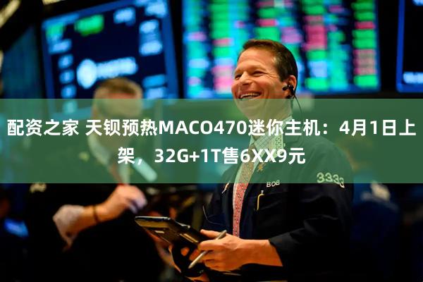 配资之家 天钡预热MACO470迷你主机:4月1日上架,32G+1T售6XX9元