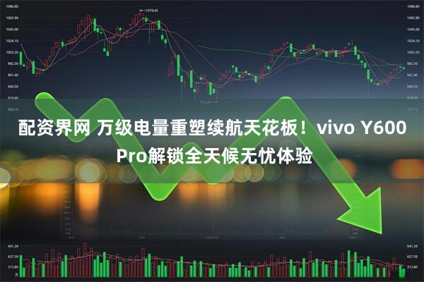 配资界网 万级电量重塑续航天花板！vivo Y600 Pro解锁全天候无忧体验