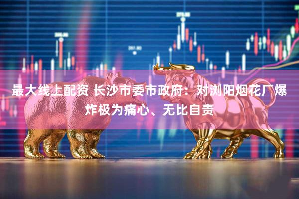 最大线上配资 长沙市委市政府：对浏阳烟花厂爆炸极为痛心、无比自责