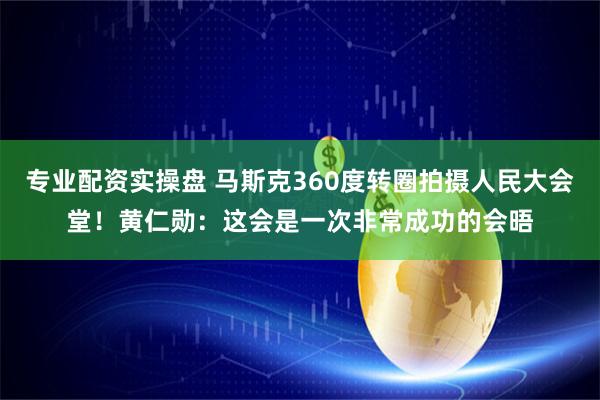 专业配资实操盘 马斯克360度转圈拍摄人民大会堂！黄仁勋：这会是一次非常成功的会晤