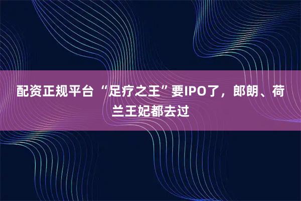 配资正规平台 “足疗之王”要IPO了，郎朗、荷兰王妃都去过