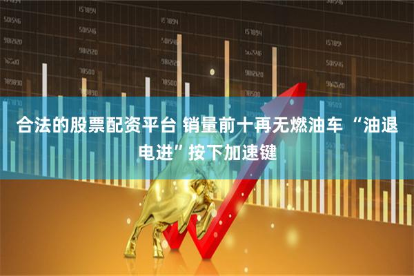 合法的股票配资平台 销量前十再无燃油车 “油退电进”按下加速键