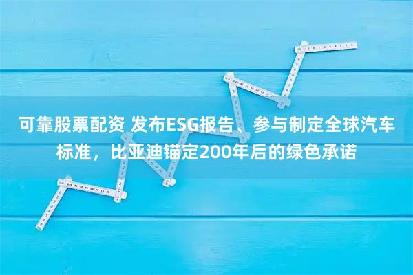 可靠股票配资 发布ESG报告、参与制定全球汽车标准,比亚迪锚定200年后的绿色承诺
